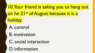 10.Your friend is asking you to hang out
on he 21st
of August because it is a
holiday.
A. control
B. motivation
C. social interaction
D. information
 