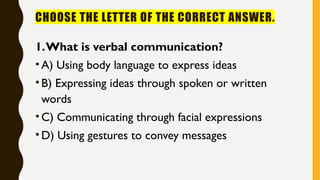 CHOOSE THE LETTER OF THE CORRECT ANSWER.
1.What is verbal communication?
•A) Using body language to express ideas
•B) Expressing ideas through spoken or written
words
•C) Communicating through facial expressions
•D) Using gestures to convey messages
 