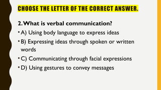 CHOOSE THE LETTER OF THE CORRECT ANSWER.
2.What is verbal communication?
•A) Using body language to express ideas
•B) Expressing ideas through spoken or written
words
•C) Communicating through facial expressions
•D) Using gestures to convey messages
 