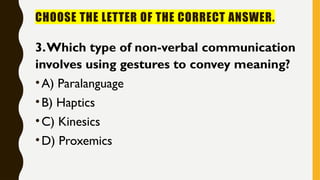 CHOOSE THE LETTER OF THE CORRECT ANSWER.
3.Which type of non-verbal communication
involves using gestures to convey meaning?
•A) Paralanguage
•B) Haptics
•C) Kinesics
•D) Proxemics
 