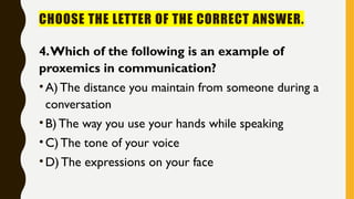 CHOOSE THE LETTER OF THE CORRECT ANSWER.
4.Which of the following is an example of
proxemics in communication?
•A)The distance you maintain from someone during a
conversation
•B)The way you use your hands while speaking
•C) The tone of your voice
•D)The expressions on your face
 