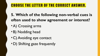 CHOOSE THE LETTER OF THE CORRECT ANSWER.
5. Which of the following non-verbal cues is
often used to show agreement or interest?
•A) Crossing arms
•B) Nodding head
•C) Avoiding eye contact
•D) Shifting gaze frequently
 