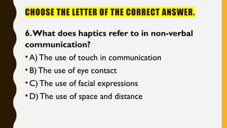 CHOOSE THE LETTER OF THE CORRECT ANSWER.
6.What does haptics refer to in non-verbal
communication?
•A) The use of touch in communication
•B) The use of eye contact
•C) The use of facial expressions
•D) The use of space and distance
 