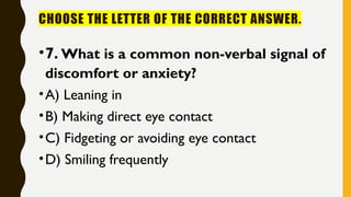 CHOOSE THE LETTER OF THE CORRECT ANSWER.
•7. What is a common non-verbal signal of
discomfort or anxiety?
•A) Leaning in
•B) Making direct eye contact
•C) Fidgeting or avoiding eye contact
•D) Smiling frequently
 