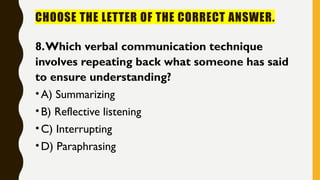 CHOOSE THE LETTER OF THE CORRECT ANSWER.
8.Which verbal communication technique
involves repeating back what someone has said
to ensure understanding?
•A) Summarizing
•B) Reflective listening
•C) Interrupting
•D) Paraphrasing
 