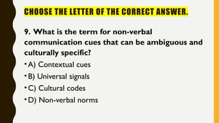 CHOOSE THE LETTER OF THE CORRECT ANSWER.
9. What is the term for non-verbal
communication cues that can be ambiguous and
culturally specific?
•A) Contextual cues
•B) Universal signals
•C) Cultural codes
•D) Non-verbal norms
 