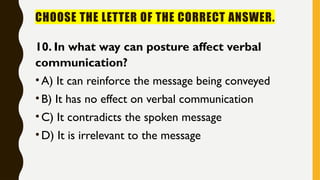 CHOOSE THE LETTER OF THE CORRECT ANSWER.
10. In what way can posture affect verbal
communication?
•A) It can reinforce the message being conveyed
•B) It has no effect on verbal communication
•C) It contradicts the spoken message
•D) It is irrelevant to the message
 
