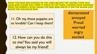 WHAT FEELINGS ARE EVOKED IN THE LINES BELOW? TRY SAYING THEM OUT
LOUD AND FIGURE OUT HOW IT FEELS TO SAY THEM. CHOOSE YOUR ANSWERS
FROM THE WORDS LISTED INSIDE THE BOX AND WRITE IT ON THE BLANK JUST
BESIDE THE DIALOGUE BOX.
disinterested
annoyed
Proud
worried
angry
excited
11. Oh my, these puppies are
so lovable! Can I keep them?
12. How can you do this
to me?You said you will
always be my friend!
 