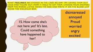 WHAT FEELINGS ARE EVOKED IN THE LINES BELOW? TRY SAYING THEM OUT
LOUD AND FIGURE OUT HOW IT FEELS TO SAY THEM. CHOOSE YOUR ANSWERS
FROM THE WORDS LISTED INSIDE THE BOX AND WRITE IT ON THE BLANK JUST
BESIDE THE DIALOGUE BOX.
disinterested
annoyed
Proud
worried
angry
excited
15. How come she’s
not here yet? It’s late.
Could something
have happened to
her?
 
