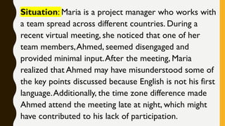 Situation: Maria is a project manager who works with
a team spread across different countries. During a
recent virtual meeting, she noticed that one of her
team members,Ahmed, seemed disengaged and
provided minimal input.After the meeting, Maria
realized that Ahmed may have misunderstood some of
the key points discussed because English is not his first
language.Additionally, the time zone difference made
Ahmed attend the meeting late at night, which might
have contributed to his lack of participation.
 