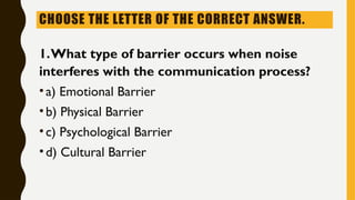 CHOOSE THE LETTER OF THE CORRECT ANSWER.
1.What type of barrier occurs when noise
interferes with the communication process?
•a) Emotional Barrier
•b) Physical Barrier
•c) Psychological Barrier
•d) Cultural Barrier
 