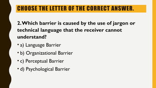 CHOOSE THE LETTER OF THE CORRECT ANSWER.
2.Which barrier is caused by the use of jargon or
technical language that the receiver cannot
understand?
• a) Language Barrier
• b) Organizational Barrier
• c) Perceptual Barrier
• d) Psychological Barrier
 