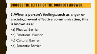 CHOOSE THE LETTER OF THE CORRECT ANSWER.
3.When a person’s feelings, such as anger or
anxiety, prevent effective communication, this
is known as a:
•a) Physical Barrier
•b) Emotional Barrier
•c) Cultural Barrier
•d) Semantic Barrier
 