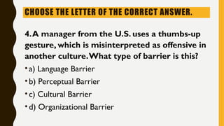 CHOOSE THE LETTER OF THE CORRECT ANSWER.
4.A manager from the U.S. uses a thumbs-up
gesture, which is misinterpreted as offensive in
another culture.What type of barrier is this?
•a) Language Barrier
•b) Perceptual Barrier
•c) Cultural Barrier
•d) Organizational Barrier
 