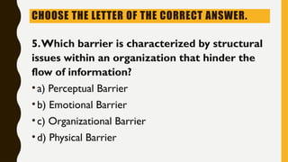 CHOOSE THE LETTER OF THE CORRECT ANSWER.
5.Which barrier is characterized by structural
issues within an organization that hinder the
flow of information?
•a) Perceptual Barrier
•b) Emotional Barrier
•c) Organizational Barrier
•d) Physical Barrier
 