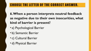 CHOOSE THE LETTER OF THE CORRECT ANSWER.
6.When a person interprets neutral feedback
as negative due to their own insecurities, what
kind of barrier is present?
•a) Psychological Barrier
•b) Semantic Barrier
•c) Cultural Barrier
•d) Physical Barrier
 
