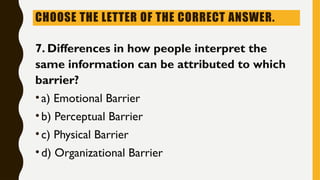 CHOOSE THE LETTER OF THE CORRECT ANSWER.
7. Differences in how people interpret the
same information can be attributed to which
barrier?
•a) Emotional Barrier
•b) Perceptual Barrier
•c) Physical Barrier
•d) Organizational Barrier
 