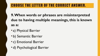 CHOOSE THE LETTER OF THE CORRECT ANSWER.
9.When words or phrases are misinterpreted
due to having multiple meanings, this is known
as a:
•a) Physical Barrier
•b) Semantic Barrier
•c) Emotional Barrier
•d) Psychological Barrier
 