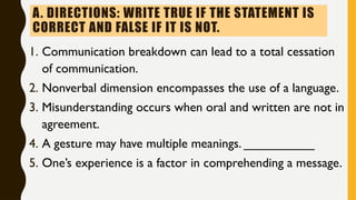 A. DIRECTIONS: WRITE TRUE IF THE STATEMENT IS
CORRECT AND FALSE IF IT IS NOT.
1. Communication breakdown can lead to a total cessation
of communication.
2. Nonverbal dimension encompasses the use of a language.
3. Misunderstanding occurs when oral and written are not in
agreement.
4. A gesture may have multiple meanings. __________
5. One’s experience is a factor in comprehending a message.
 