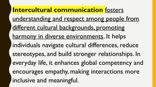 Intercultural communication fosters
understanding and respect among people from
different cultural backgrounds, promoting
harmony in diverse environments. It helps
individuals navigate cultural differences, reduce
stereotypes, and build stronger relationships. In
everyday life, it enhances global competency and
encourages empathy, making interactions more
inclusive and meaningful.
 
