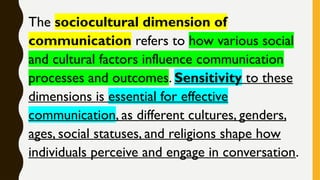The sociocultural dimension of
communication refers to how various social
and cultural factors influence communication
processes and outcomes. Sensitivity to these
dimensions is essential for effective
communication, as different cultures, genders,
ages, social statuses, and religions shape how
individuals perceive and engage in conversation.
 
