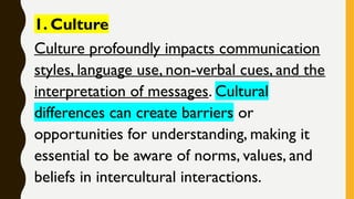 1. Culture
Culture profoundly impacts communication
styles, language use, non-verbal cues, and the
interpretation of messages. Cultural
differences can create barriers or
opportunities for understanding, making it
essential to be aware of norms, values, and
beliefs in intercultural interactions.
 