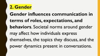 2. Gender
Gender influences communication in
terms of roles, expectations, and
behaviors. Societal norms around gender
may affect how individuals express
themselves, the topics they discuss, and the
power dynamics present in conversations.
 