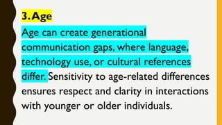 3.Age
Age can create generational
communication gaps, where language,
technology use, or cultural references
differ. Sensitivity to age-related differences
ensures respect and clarity in interactions
with younger or older individuals.
 