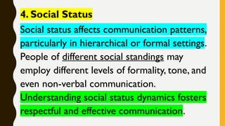 4. Social Status
Social status affects communication patterns,
particularly in hierarchical or formal settings.
People of different social standings may
employ different levels of formality, tone, and
even non-verbal communication.
Understanding social status dynamics fosters
respectful and effective communication.
 