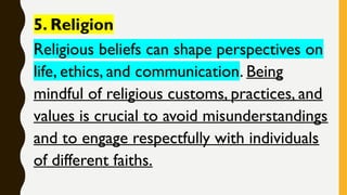 5. Religion
Religious beliefs can shape perspectives on
life, ethics, and communication. Being
mindful of religious customs, practices, and
values is crucial to avoid misunderstandings
and to engage respectfully with individuals
of different faiths.
 