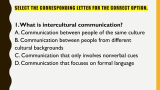 SELECT THE CORRESPONDING LETTER FOR THE CORRECT OPTION.
1.What is intercultural communication?
A. Communication between people of the same culture
B. Communication between people from different
cultural backgrounds
C. Communication that only involves nonverbal cues
D. Communication that focuses on formal language
 