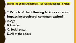 SELECT THE CORRESPONDING LETTER FOR THE CORRECT OPTION.
2.Which of the following factors can most
impact intercultural communication?
A.Age
B. Gender
C. Social status
D.All of the above
 