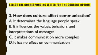SELECT THE CORRESPONDING LETTER FOR THE CORRECT OPTION.
3. How does culture affect communication?
A. It determines the language people speak
B. It influences the values, behaviors, and
interpretations of messages
C. It makes communication more complex
D. It has no effect on communication
 