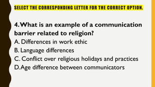 SELECT THE CORRESPONDING LETTER FOR THE CORRECT OPTION.
4.What is an example of a communication
barrier related to religion?
A. Differences in work ethic
B. Language differences
C. Conflict over religious holidays and practices
D.Age difference between communicators
 