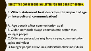 SELECT THE CORRESPONDING LETTER FOR THE CORRECT OPTION.
5.Which statement best describes the impact of age
on intercultural communication?
A. Age doesn’t affect communication at all
B. Older individuals always communicate better than
younger people
C. Different generations may have varying communication
styles and values
D.Younger people always misunderstand older individuals
 