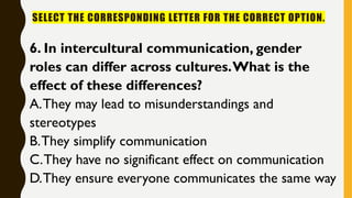 SELECT THE CORRESPONDING LETTER FOR THE CORRECT OPTION.
6. In intercultural communication, gender
roles can differ across cultures.What is the
effect of these differences?
A.They may lead to misunderstandings and
stereotypes
B.They simplify communication
C.They have no significant effect on communication
D.They ensure everyone communicates the same way
 