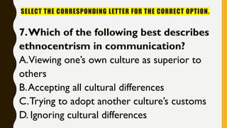 SELECT THE CORRESPONDING LETTER FOR THE CORRECT OPTION.
7.Which of the following best describes
ethnocentrism in communication?
A.Viewing one’s own culture as superior to
others
B.Accepting all cultural differences
C.Trying to adopt another culture’s customs
D. Ignoring cultural differences
 