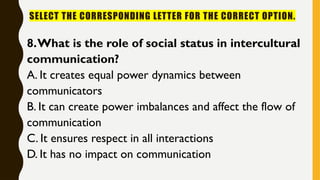 SELECT THE CORRESPONDING LETTER FOR THE CORRECT OPTION.
8.What is the role of social status in intercultural
communication?
A. It creates equal power dynamics between
communicators
B. It can create power imbalances and affect the flow of
communication
C. It ensures respect in all interactions
D. It has no impact on communication
 