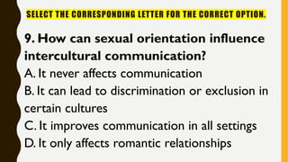 SELECT THE CORRESPONDING LETTER FOR THE CORRECT OPTION.
9. How can sexual orientation influence
intercultural communication?
A. It never affects communication
B. It can lead to discrimination or exclusion in
certain cultures
C. It improves communication in all settings
D. It only affects romantic relationships
 