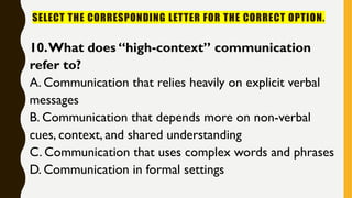 SELECT THE CORRESPONDING LETTER FOR THE CORRECT OPTION.
10.What does “high-context” communication
refer to?
A. Communication that relies heavily on explicit verbal
messages
B. Communication that depends more on non-verbal
cues, context, and shared understanding
C. Communication that uses complex words and phrases
D. Communication in formal settings
 