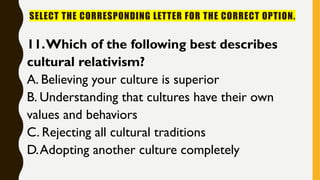 SELECT THE CORRESPONDING LETTER FOR THE CORRECT OPTION.
11.Which of the following best describes
cultural relativism?
A. Believing your culture is superior
B. Understanding that cultures have their own
values and behaviors
C. Rejecting all cultural traditions
D.Adopting another culture completely
 