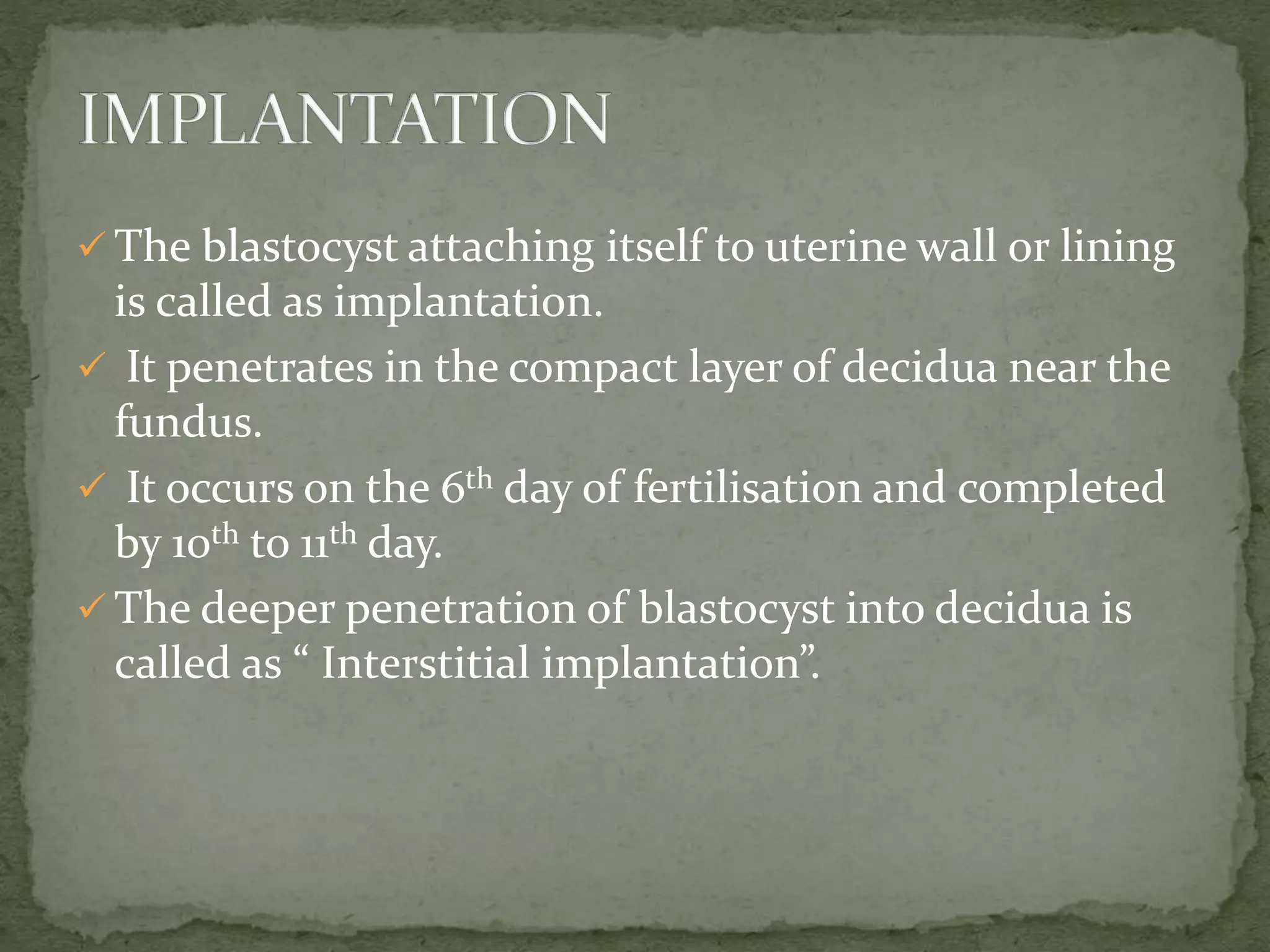  The blastocyst attaching itself to uterine wall or lining
is called as implantation.
 It penetrates in the compact layer of decidua near the
fundus.
 It occurs on the 6th day of fertilisation and completed
by 10th to 11th day.
 The deeper penetration of blastocyst into decidua is
called as “ Interstitial implantation”.
 