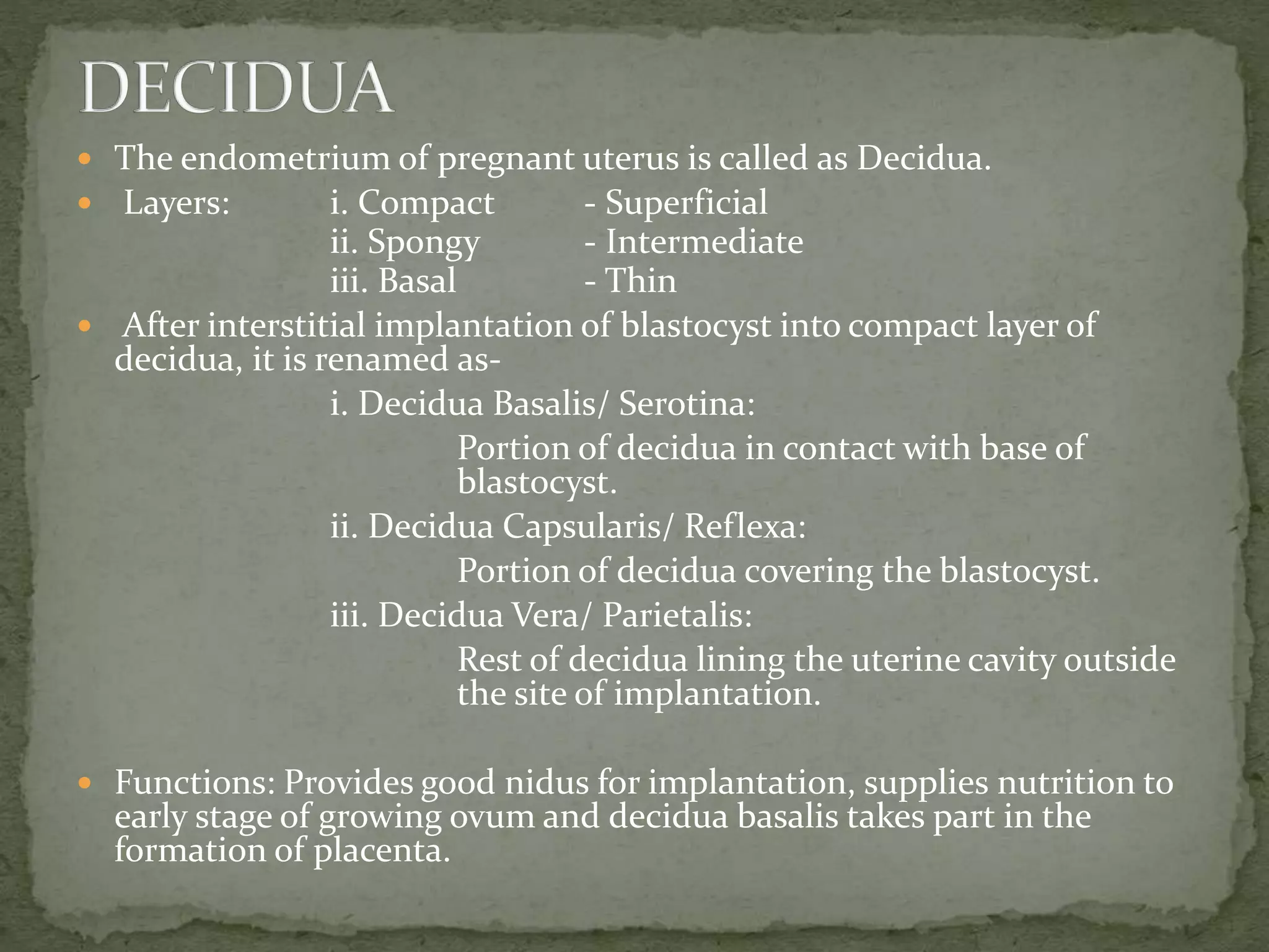 The endometrium of pregnant uterus is called as Decidua.
 Layers: i. Compact - Superficial
ii. Spongy - Intermediate
iii. Basal - Thin
 After interstitial implantation of blastocyst into compact layer of
decidua, it is renamed as-
i. Decidua Basalis/ Serotina:
Portion of decidua in contact with base of
blastocyst.
ii. Decidua Capsularis/ Reflexa:
Portion of decidua covering the blastocyst.
iii. Decidua Vera/ Parietalis:
Rest of decidua lining the uterine cavity outside
the site of implantation.
 Functions: Provides good nidus for implantation, supplies nutrition to
early stage of growing ovum and decidua basalis takes part in the
formation of placenta.
 