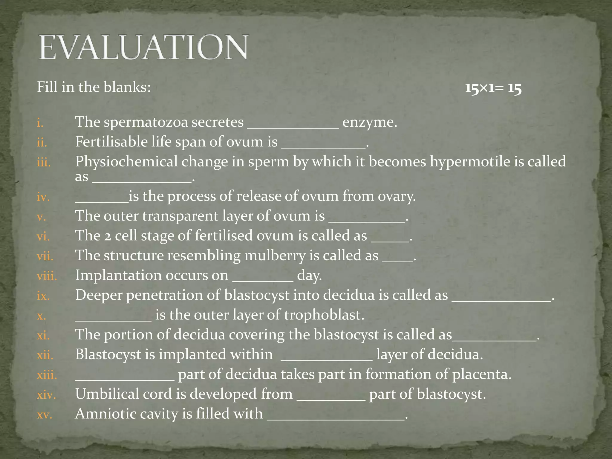 Fill in the blanks: 15×1= 15
i. The spermatozoa secretes ____________ enzyme.
ii. Fertilisable life span of ovum is ___________.
iii. Physiochemical change in sperm by which it becomes hypermotile is called
as _____________.
iv. _______is the process of release of ovum from ovary.
v. The outer transparent layer of ovum is __________.
vi. The 2 cell stage of fertilised ovum is called as _____.
vii. The structure resembling mulberry is called as ____.
viii. Implantation occurs on ________ day.
ix. Deeper penetration of blastocyst into decidua is called as _____________.
x. __________ is the outer layer of trophoblast.
xi. The portion of decidua covering the blastocyst is called as___________.
xii. Blastocyst is implanted within ____________ layer of decidua.
xiii. _____________ part of decidua takes part in formation of placenta.
xiv. Umbilical cord is developed from _________ part of blastocyst.
xv. Amniotic cavity is filled with __________________.
 