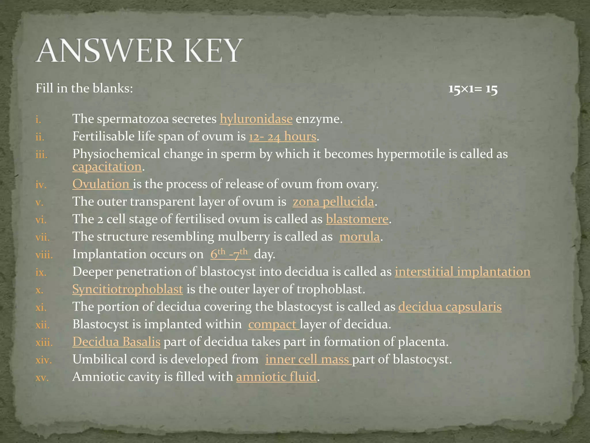 Fill in the blanks: 15×1= 15
i. The spermatozoa secretes hyluronidase enzyme.
ii. Fertilisable life span of ovum is 12- 24 hours.
iii. Physiochemical change in sperm by which it becomes hypermotile is called as
capacitation.
iv. Ovulation is the process of release of ovum from ovary.
v. The outer transparent layer of ovum is zona pellucida.
vi. The 2 cell stage of fertilised ovum is called as blastomere.
vii. The structure resembling mulberry is called as morula.
viii. Implantation occurs on 6th -7th day.
ix. Deeper penetration of blastocyst into decidua is called as interstitial implantation
x. Syncitiotrophoblast is the outer layer of trophoblast.
xi. The portion of decidua covering the blastocyst is called as decidua capsularis
xii. Blastocyst is implanted within compact layer of decidua.
xiii. Decidua Basalis part of decidua takes part in formation of placenta.
xiv. Umbilical cord is developed from inner cell mass part of blastocyst.
xv. Amniotic cavity is filled with amniotic fluid.
 