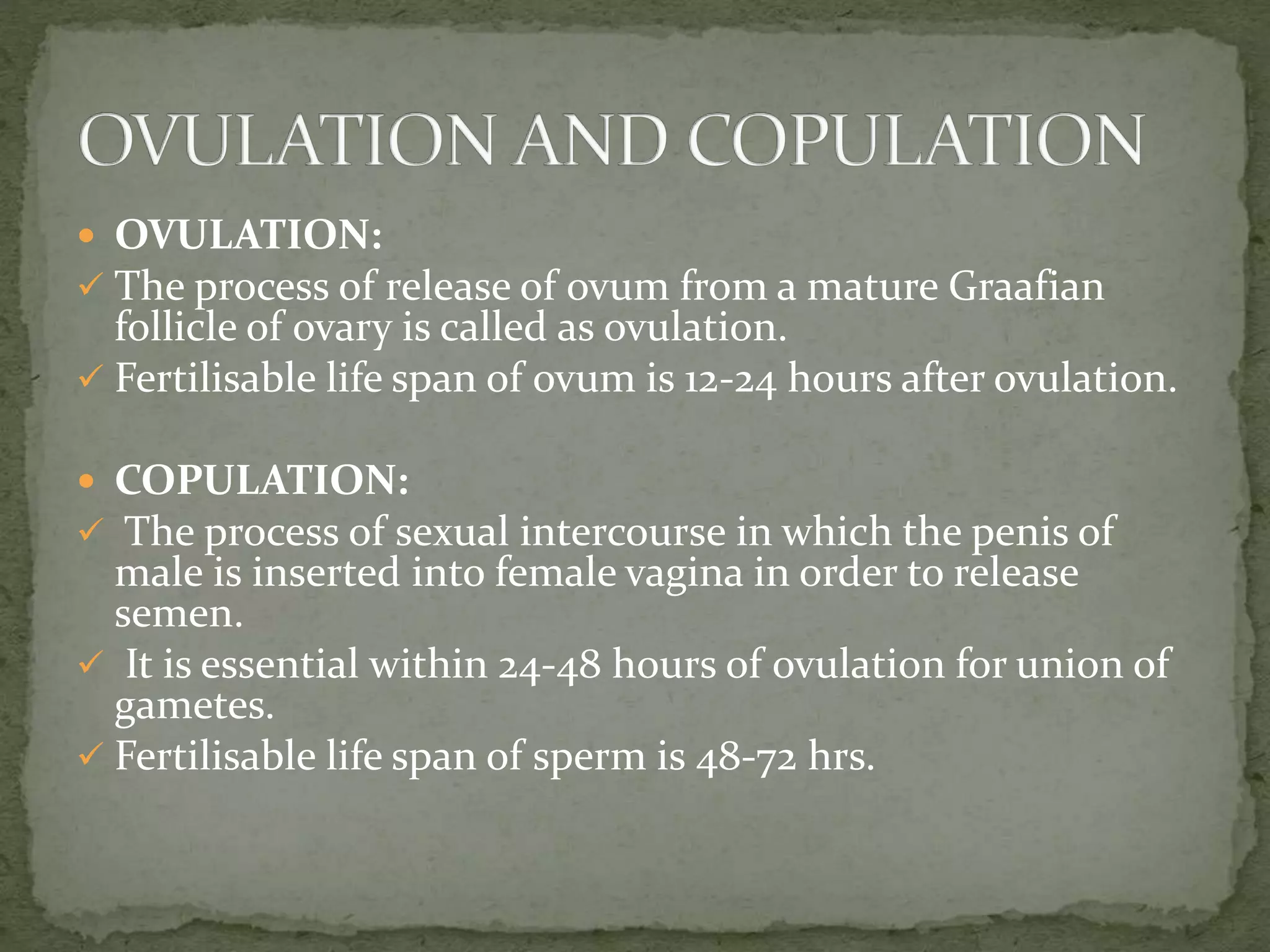  OVULATION:
 The process of release of ovum from a mature Graafian
follicle of ovary is called as ovulation.
 Fertilisable life span of ovum is 12-24 hours after ovulation.
 COPULATION:
 The process of sexual intercourse in which the penis of
male is inserted into female vagina in order to release
semen.
 It is essential within 24-48 hours of ovulation for union of
gametes.
 Fertilisable life span of sperm is 48-72 hrs.
 