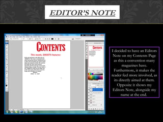 EDITOR’S NOTE I decided to have an Editors Note on my Contents Page as this a convention many magazines have. Furthermore, it makes the reader feel more involved, as its directly aimed at them. Opposite it shows my Editors Note, alongside my name at the end.  