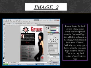 IMAGE  2 It now shows the final version of my image, which has been placed onto the Contents Page. I also added in a shadow to the image, which makes it look more effective. Evidently, this image goes better with the Contents Page than the last one. This is also my final version of the Contents Page. 