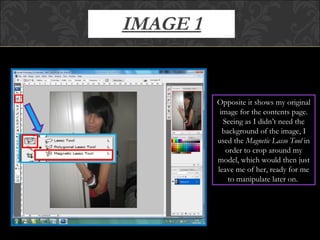 IMAGE 1 Opposite it shows my original image for the contents page. Seeing as I didn’t need the background of the image, I used the  Magnetic Lasso Tool  in order to crop around my model, which would then just leave me of her, ready for me to manipulate later on.  