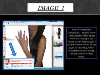 IMAGE  1 Once I cropped the background, I created a new layer, and pasted the image onto that. Seeing as the cutting wasn’t neat enough, I used the  Eraser Tool  to fix the edges of the image, which would make it look neater, leaving a smooth effect overall.  